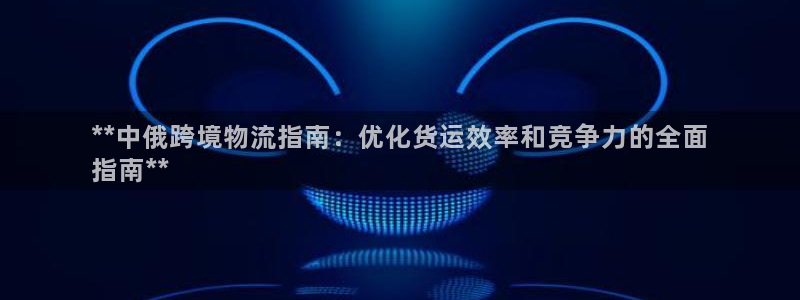 尊龙官网APP下载：**中俄跨境物流指南：优化货运效率和